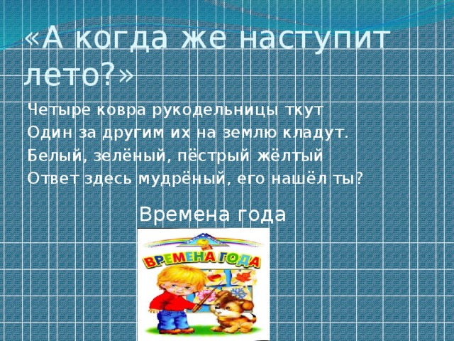 «А когда же наступит лето?» Четыре ковра рукодельницы ткут Один за другим их на землю кладут. Белый, зелёный, пёстрый жёлтый Ответ здесь мудрёный, его нашёл ты? Времена года 