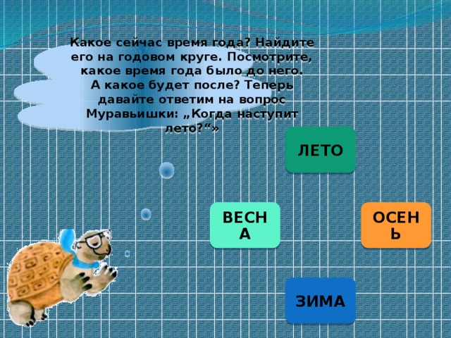 Какое сейчас время года? Найдите его на годовом круге. Посмотрите, какое время года было до него. А какое будет после? Теперь давайте ответим на вопрос Муравьишки: „Когда наступит лето?“» ЛЕТО ОСЕНЬ ВЕСНА ЗИМА 