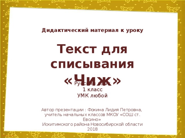 Дидактический материал к уроку Текст для списывания «Чиж» Русский язык 1 класс УМК любой Автор презентации : Фокина Лидия Петровна, учитель начальных классов МКОУ «СОШ ст. Евсино» Искитимского района Новосибирской области 2018