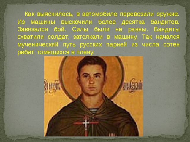  Как выяснилось, в автомобиле перевозили оружие. Из машины выскочили более десятка бандитов. Завязался бой. Силы были не равны. Бандиты схватили солдат, затолкали в машину. Так начался мученический путь русских парней из числа сотен ребят, томящихся в плену. 