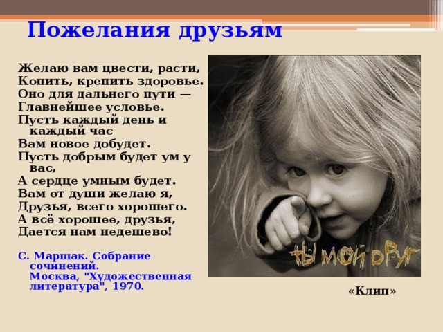 Пожелания друзьям   Желаю вам цвести, расти, Копить, крепить здоровье. Оно для дальнего пути — Главнейшее условье. Пусть каждый день и каждый час Вам новое добудет. Пусть добрым будет ум у вас, А сердце умным будет. Вам от души желаю я, Друзья, всего хорошего. А всё хорошее, друзья, Дается нам недешево! С. Маршак. Собрание сочинений.  Москва, 