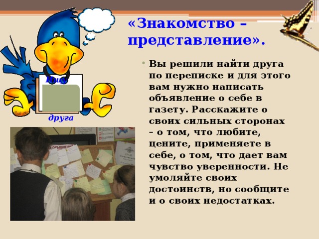 «Знакомство – представление». Вы решили найти друга по переписке и для этого вам нужно написать объявление о себе в газету. Расскажите о своих сильных сторонах – о том, что любите, цените, применяете в себе, о том, что дает вам чувство уверенности. Не умоляйте своих достоинств, но сообщите и о своих недостатках.    Ищу  друга  