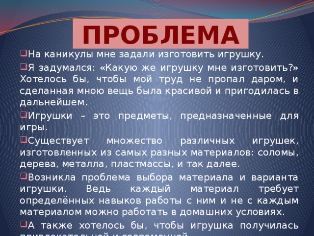 ПРОБЛЕМА На каникулы мне задали изготовить игрушку. Я задумался: «Какую же игрушку мне изготовить?» Хотелось бы, чтобы мой труд не пропал даром, и сделанная мною вещь была красивой и пригодилась в дальнейшем. Игрушки – это предметы, предназначенные для игры. Существует множество различных игрушек, изготовленных из самых разных материалов: соломы, дерева, металла, пластмассы, и так далее. Возникла проблема выбора материала и варианта игрушки. Ведь каждый материал требует определённых навыков работы с ним и не с каждым материалом можно работать в домашних условиях. А также хотелось бы, чтобы игрушка получилась привлекательной и современной. 