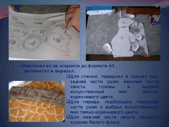 Увеличил их на ксероксе до формата А3, распечатал и вырезал. Для спинки, передних и задних лап, задней части ушек, верхней части хвоста, головы я выбрал искусственный мех светло-коричневого цвета. Для переда, подбородка, передней части ушек я выбрал искусственный мех темно-коричневого цвета. Для нижней части хвоста нашёлся кусочек белого флиса. 