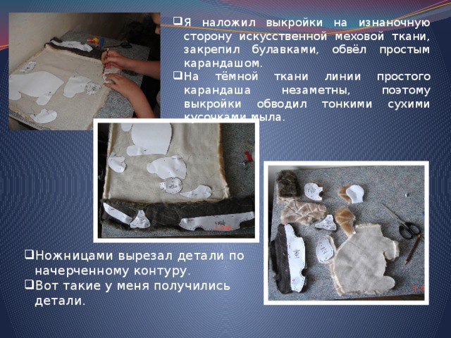 Я наложил выкройки на изнаночную сторону искусственной меховой ткани, закрепил булавками, обвёл простым карандашом. На тёмной ткани линии простого карандаша незаметны, поэтому выкройки обводил тонкими сухими кусочками мыла. Ножницами вырезал детали по начерченному контуру. Вот такие у меня получились детали. 