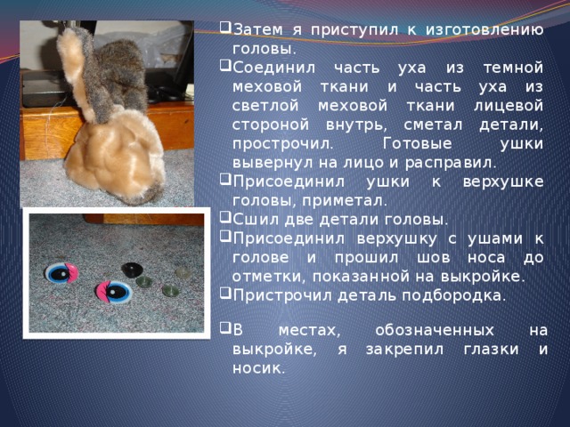 Затем я приступил к изготовлению головы. Соединил часть уха из темной меховой ткани и часть уха из светлой меховой ткани лицевой стороной внутрь, сметал детали, прострочил. Готовые ушки вывернул на лицо и расправил. Присоединил ушки к верхушке головы, приметал. Сшил две детали головы. Присоединил верхушку с ушами к голове и прошил шов носа до отметки, показанной на выкройке. Пристрочил деталь подбородка. В местах, обозначенных на выкройке, я закрепил глазки и носик. 