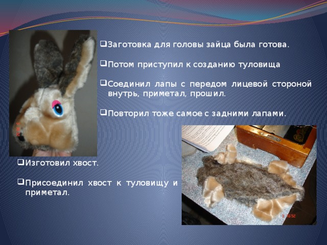 Заготовка для головы зайца была готова. Потом приступил к созданию туловища Соединил лапы с передом лицевой стороной внутрь, приметал, прошил. Повторил тоже самое с задними лапами. Изготовил хвост. Присоединил хвост к туловищу и приметал. 