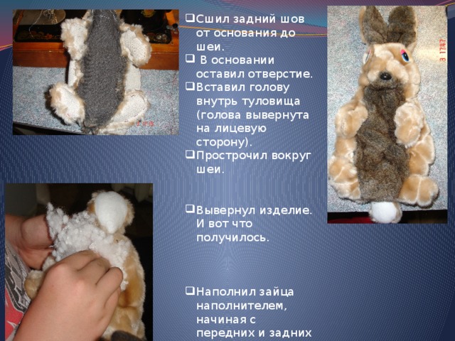 Сшил задний шов от основания до шеи.  В основании оставил отверстие. Вставил голову внутрь туловища (голова вывернута на лицевую сторону). Прострочил вокруг шеи.  Вывернул изделие. И вот что получилось. Наполнил зайца наполнителем, начиная с передних и задних лапок и головы. Зашил отверстие. 