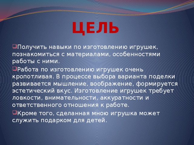 ЦЕЛЬ Получить навыки по изготовлению игрушек, познакомиться с материалами, особенностями работы с ними. Работа по изготовлению игрушек очень кропотливая. В процессе выбора варианта поделки развивается мышление, воображение, формируется эстетический вкус. Изготовление игрушек требует ловкости, внимательности, аккуратности и ответственного отношения к работе. Кроме того, сделанная мною игрушка может служить подарком для детей. 