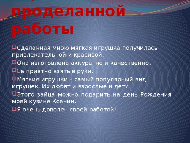 Оценка проделанной работы Сделанная мною мягкая игрушка получилась привлекательной и красивой. Она изготовлена аккуратно и качественно. Её приятно взять в руки. Мягкие игрушки – самый популярный вид игрушек. Их любят и взрослые и дети. Этого зайца можно подарить на день Рождения моей кузине Ксении. Я очень доволен своей работой! 
