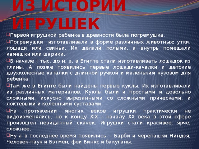 ИЗ ИСТОРИИ ИГРУШЕК Первой игрушкой ребенка в древности была погремушка. Погремушки изготавливали в форме различных животных: утки, лошади или свиньи. Их делали полыми, а внутрь помещали камешки или шарики. В начале I тыс. до н. э. в Египте стали изготавливать лошадок из глины. А позже появились первые лошади-качалки и детские двухколесные каталки с длинной ручкой и маленьким кузовом для ребенка. Там же в Египте были найдены первые куклы. Их изготавливали из различных материалов. Куклы были и простыми и довольно сложными, искусно вырезанными со сложными прическами, и локтевыми и коленными суставами. На протяжении многих веков игрушки практически не видоизменялись, но к концу XIX - началу XX века в этой сфере произошел невиданный скачек. Игрушки стали красивее, ярче, сложнее. Ну а в последнее время появились: - Барби и черепашки Ниндзя, Человек-паук и Бэтмен, феи Винкс и бакуганы. 