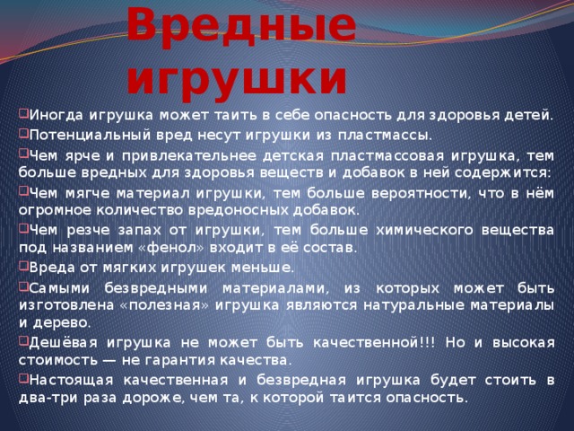 Вредные игрушки Иногда игрушка может таить в себе опасность для здоровья детей. Потенциальный вред несут игрушки из пластмассы. Чем ярче и привлекательнее детская пластмассовая игрушка, тем больше вредных для здоровья веществ и добавок в ней содержится: Чем мягче материал игрушки, тем больше вероятности, что в нём огромное количество вредоносных добавок. Чем резче запах от игрушки, тем больше химического вещества под названием «фенол» входит в её состав. Вреда от мягких игрушек меньше. Самыми безвредными материалами, из которых может быть изготовлена «полезная» игрушка являются натуральные материалы и дерево. Дешёвая игрушка не может быть качественной!!! Но и высокая стоимость — не гарантия качества. Настоящая качественная и безвредная игрушка будет стоить в два-три раза дороже, чем та, к которой таится опасность. 