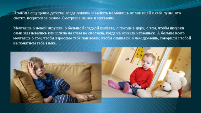 Помните ощущение детства, когда лежишь и заснуть не можешь от манящей к себе луны, что светит, искрится за окном. Смотришь на нее и мечтаешь. Мечтаешь о новой игрушке, о большой сладкой конфете, о походе в цирк, о том, чтобы шнурки сами завязывались или шляпа на глаза не сползала, когда на коньках катаешься. А больше всего мечтаешь о том, чтобы взрослые тебя понимали, чтобы слышали, о чем думаешь, говорили с тобой на понятном тебе языке…. 