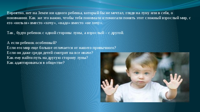 Вероятно, нет на Земле ни одного ребенка, который бы не мечтал, глядя на луну или в себя, о понимании. Как же это важно, чтобы тебя понимали и помогали понять этот сложный взрослый мир, с его «нельзя» вместо «хочу», «надо» вместо «не хочу». Так , будто ребенок с одной стороны луны, а взрослый – с другой. А если ребенок особенный? Если его мир еще больше отличается от нашего привычного? Если он даже среди детей смотрит на все иначе? Как ему найти путь на другую сторону луны? Как адаптироваться в обществе? 