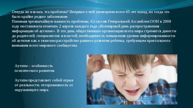 Откуда же взялась эта проблема? Впервые о ней заговорили всего 65 лет назад, но тогда это было крайне редкое заболевание. Понимая чрезвычайную важность проблемы, 62 сессия Генеральной Ассамблеи ООН в 2008 году постановила отмечать 2 апреля каждого года «Всемирный день распространения информации об аутизме». В это день общественные организации всего мира стремятся донести до родителей, специалистов и властей, необходимость повышения уровня информированности об аутизме как о тяжелом расстройстве раннего развития ребенка, требующем пристального внимания всего мирового сообщества. Аутизм – особенность психического развития. Аутизм представляет собой отрыв от реальности, отгороженность от окружающего мира. 