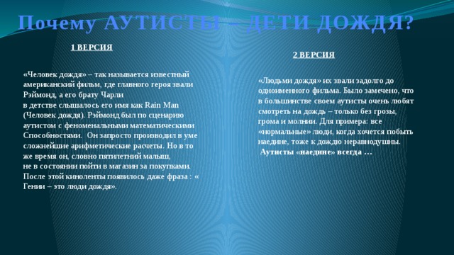 Почему АУТИСТЫ – ДЕТИ ДОЖДЯ? 1 ВЕРСИЯ 2 ВЕРСИЯ «Человек дождя» – так называется известный американский фильм, где главного героя звали Рэймонд, а его брату Чарли в детстве слышалось его имя как Rain Man (Человек дождя). Рэймонд был по сценарию аутистом с феноменальными математическими Способностями. Он запросто производил в уме сложнейшие арифметические расчеты. Но в то же время он, словно пятилетний малыш, не в состоянии пойти в магазин за покупками. После этой киноленты появилось даже фраза : « Гении – это люди дождя». «Людьми дождя» их звали задолго до одноименного фильма. Было замечено, что в большинстве своем аутисты очень любят смотреть на дождь – только без грозы, грома и молнии. Для примера: все «нормальные» люди, когда хочется побыть наедине, тоже к дождю неравнодушны.  Аутисты «наедине» всегда … 
