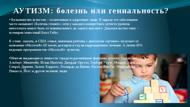АУТИЗМ: болезнь или гениальность?  Большинство аутистов – талантливые и одаренные люди. В народе это заболевание часто называют «Болезнь гениев», хотя у каждого конкретного аутиста уровень интеллекта может быть от минимального до самого высокого. Доказательство тому – всемирно известный Билл Гейтс. К слову сказать, в США семья, имеющая ребенка с диагнозом «аутизм», получает от компании «Microsoft» 10 тысяч долларов в год на коррекционное лечение. А почти 45% ведущих программистов «Microsoft»- аутисты. Многие выдающиеся личности страдали различными формами аутизма. Среди них: Альберт Эйнштейн, Исаак Ньютон, Джордж Оруэлл, Герберт Уэллс, Моцарт, Кант, Сократ, Дарвин, Льюис Кэрролл, Леонардо да Винчи, Висент Ван Гог, Микеланджело, Пикассо, Йетс и другие великие люди. 