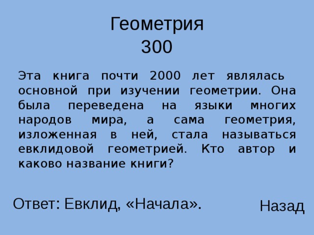 Геометрия 300 Эта книга почти 2000 лет являлась основной при изучении геометрии. Она была переведена на языки многих народов мира, а сама геометрия, изложенная в ней, стала называться евклидовой геометрией. Кто автор и каково название книги? Ответ: Евклид, «Начала». Назад 