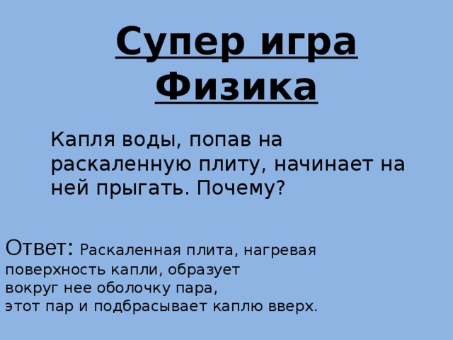 Супер игра Физика Капля воды, попав на раскаленную плиту, начинает на ней прыгать. Почему? Ответ: Раскаленная плита, нагревая поверхность капли, образует вокруг нее оболочку пара, этот пар и подбрасывает каплю вверх. 