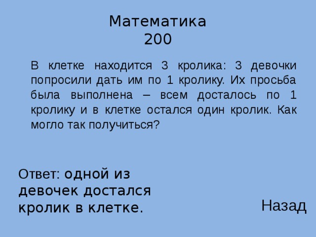 Математика  200  В клетке находится 3 кролика: 3 девочки попросили дать им по 1 кролику. Их просьба была выполнена – всем досталось по 1 кролику и в клетке остался один кролик. Как могло так получиться? Ответ: одной из девочек достался кролик в клетке. Назад 