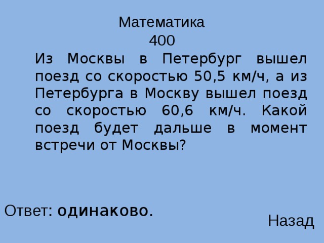 Математика  400  Из Москвы в Петербург вышел поезд со скоростью 50,5 км/ч, а из Петербурга в Москву вышел поезд со скоростью 60,6 км/ч. Какой поезд будет дальше в момент встречи от Москвы? Ответ: одинаково. Назад 
