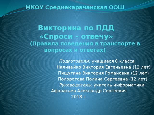 МКОУ Среднекарачанская ООШ    Викторина по ПДД  «Спроси – отвечу»  (Правила поведения в транспорте в вопросах и ответах)  Подготовили: учащиеся 6 класса Наливайко Виктория Евгеньевна (12 лет)  Пищугина Виктория Романовна (12 лет)  Полоротова Полина Сергеевна (12 лет)  Руководитель: учитель информатики  Афанасьев Александр Сергеевич 2018 г. 
