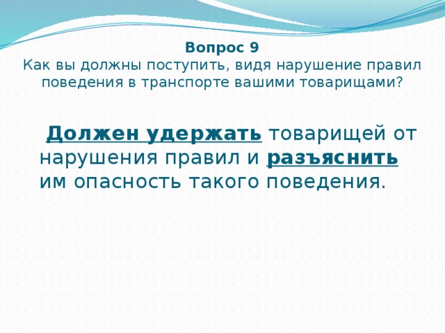 Вопрос 9  Как вы должны поступить, видя нарушение правил поведения в транспорте вашими товарищами?  Должен удержать товарищей от нарушения правил и разъяснить им опасность такого поведения. 
