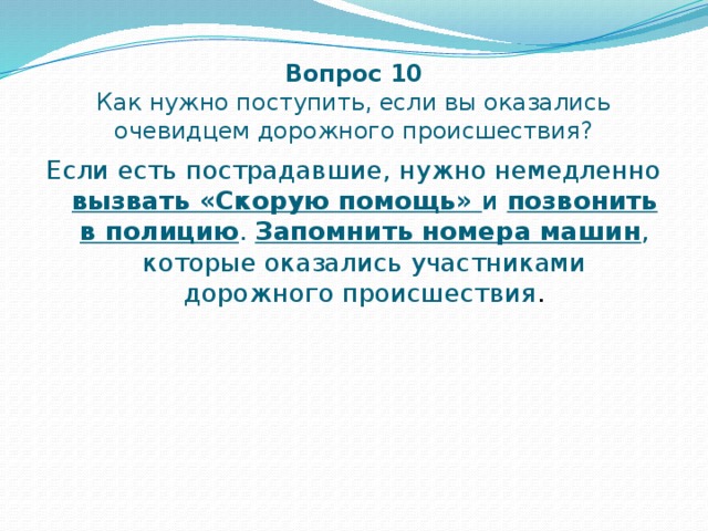 Вопрос 10  Как нужно поступить, если вы оказались очевидцем дорожного происшествия? Если есть пострадавшие, нужно немедленно вызвать «Скорую помощь» и позвонить в полицию . Запомнить номера машин , которые оказались участниками дорожного происшествия . 