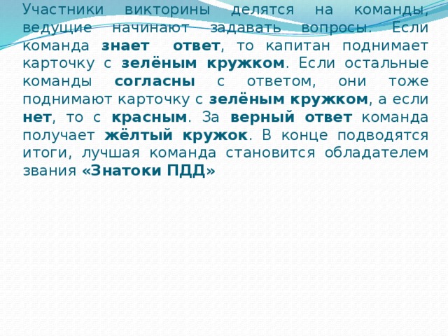 Участники викторины делятся на команды, ведущие начинают задавать вопросы. Если команда знает ответ , то капитан поднимает карточку с зелёным кружком . Если остальные команды согласны с ответом, они тоже поднимают карточку с зелёным кружком , а если нет , то с красным . За верный ответ команда получает жёлтый кружок . В конце подводятся итоги, лучшая команда становится обладателем звания «Знатоки ПДД» 