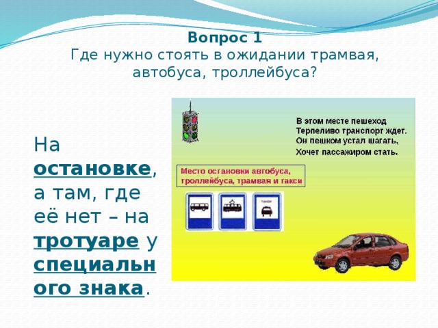 Вопрос 1  Где нужно стоять в ожидании трамвая, автобуса, троллейбуса? На остановке , а там, где её нет – на тротуаре у специального знака . 