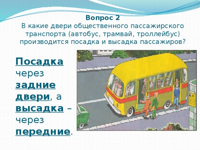 Вопрос 2  В какие двери общественного пассажирского транспорта (автобус, трамвай, троллейбус) производится посадка и высадка пассажиров? Посадка  через задние  двери , а высадка – через передние . 