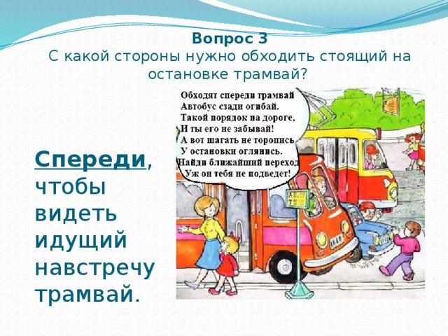 Вопрос 3  С какой стороны нужно обходить стоящий на остановке трамвай? Спереди , чтобы видеть идущий навстречу трамвай. 