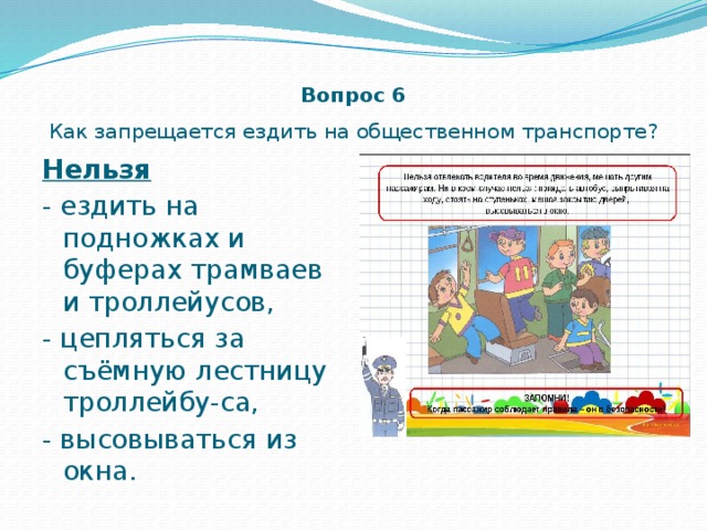 Вопрос 6  Как запрещается ездить на общественном транспорте? Нельзя  - ездить на подножках и буферах трамваев и троллейусов, - цепляться за съёмную лестницу троллейбу-са, - высовываться из окна. 