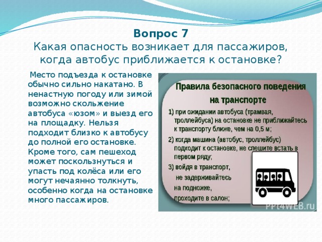 Вопрос 7  Какая опасность возникает для пассажиров, когда автобус приближается к остановке?  Место подъезда к остановке обычно сильно накатано. В ненастную погоду или зимой возможно скольжение автобуса «юзом» и выезд его на площадку. Нельзя подходит близко к автобусу до полной его остановке. Кроме того, сам пешеход может поскользнуться и упасть под колёса или его могут нечаянно толкнуть, особенно когда на остановке много пассажиров. 
