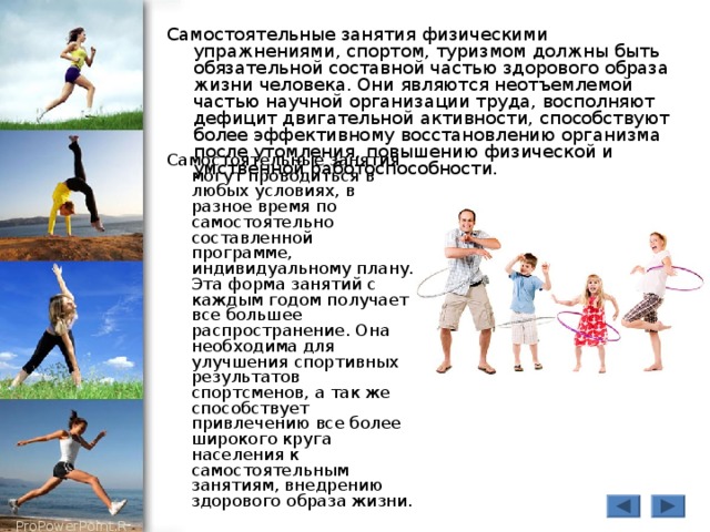 Самостоятельные занятия физическими упражнениями, спортом, туризмом должны быть обязательной составной частью здорового образа жизни человека. Они являются неотъемлемой частью научной организации труда, восполняют дефицит двигательной активности, способствуют более эффективному восстановлению организма после утомления, повышению физической и умственной работоспособности. Самостоятельные занятия могут проводиться в любых условиях, в разное время по самостоятельно составленной программе, индивидуальному плану. Эта форма занятий с каждым годом получает все большее распространение. Она необходима для улучшения спортивных результатов спортсменов, а так же способствует привлечению все более широкого круга населения к самостоятельным занятиям, внедрению здорового образа жизни. 