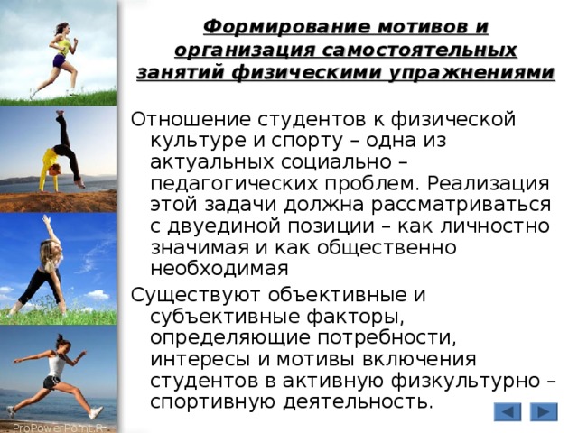 Формирование мотивов и организация самостоятельных занятий физическими упражнениями Отношение студентов к физической культуре и спорту – одна из актуальных социально – педагогических проблем. Реализация этой задачи должна рассматриваться с двуединой позиции – как личностно значимая и как общественно необходимая Существуют объективные и субъективные факторы, определяющие потребности, интересы и мотивы включения студентов в активную физкультурно – спортивную деятельность. 