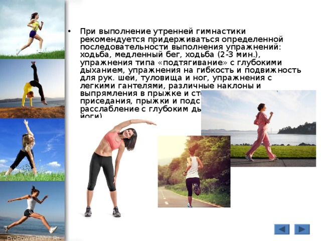 При выполнение утренней гимнастики рекомендуется придерживаться определенной последовательности выполнения упражнений: ходьба, медленный бег, ходьба (2-3 мин.), упражнения типа «подтягивание» с глубокими дыханием, упражнения на гибкость и подвижность для рук. шеи, туловища и ног, упражнения с легкими гантелями, различные наклоны и выпрямления в прыжке и стоя, сипя, лежа, приседания, прыжки и подскоки, упражнения на расслабление с глубоким дыханием (упражнения йоги).  