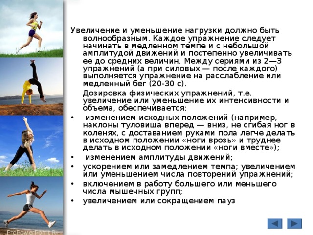 Увеличение и уменьшение нагрузки должно быть волнообразным. Каждое упражнение следует начинать в медленном темпе и с небольшой амплитудой движений и постепенно увеличивать ее до средних величин. Между сериями из 2—3 упражнений (а при силовых — после каждого) выполняется упражнение на расслабление или медленный бег (20-30 с).  Дозировка физических упражнений, т.е. увеличение или уменьшение их интенсивности и объема, обеспечивается :  изменением исходных положений (например, наклоны туловища вперед — вниз, не сгибая ног в коленях, с доставанием руками пола легче делать в исходном положении «ноги врозь» и труднее делать в исходном положении «ноги вместе»);  изменением амплитуды движений; ускорением или замедлением темпа; увеличением или уменьшением числа повторений упражнений; включением в работу большего или меньшего числа мышечных групп; увеличением или сокращением пауз 