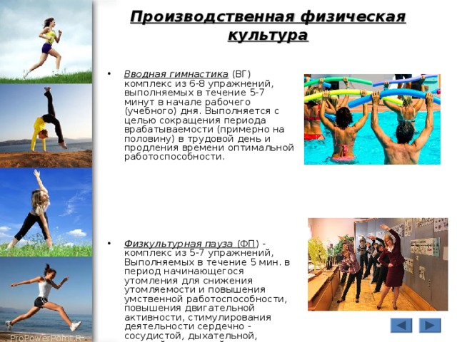 Производственная физическая культура Вводная гимнастика (ВГ) комплекс из 6-8 упражнений, выполняемых в течение 5-7 минут в начале рабочего (учебного) дня. Выполняется с целью сокращения периода врабатываемости (примерно на половину) в трудовой день и продления времени оптимальной работоспособности.      Физкультурная пауза (ФП ) - комплекс из 5-7 упражнений, Выполняемых в течение 5 мин.  в период начинающегося утомления для снижения утомляемости и повышения умственной работоспособности, повышения двигательной активности, стимулирования деятельности сердечно - сосудистой, дыхательной, нервной, мышечной систем организма. 