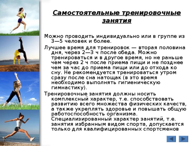 Самостоятельные тренировочные занятия Можно проводить индивидуально или в группе из 3—5 человек и более. Лучшее время для тренировок — вторая половина дня, через 2—3 ч после обеда. Можно тренироваться и в другое время, но не раньше чем через 2 ч после приема пищи и не позднее чем за час до приема пищи или до отхода ко сну. Не рекомендуется тренироваться утром сразу после сна натощак (в это время необходимо выполнять гигиеническую гимнастику). Тренировочные занятия должны носить комплексный характер, т.е. способствовать развитию всего множества физических качеств, а также укреплять здоровье и повышать общую работоспособность организма. Специализированный характер занятий, т.е. занятия избранным видом спорта, допускается только для квалифицированных спортсменов 