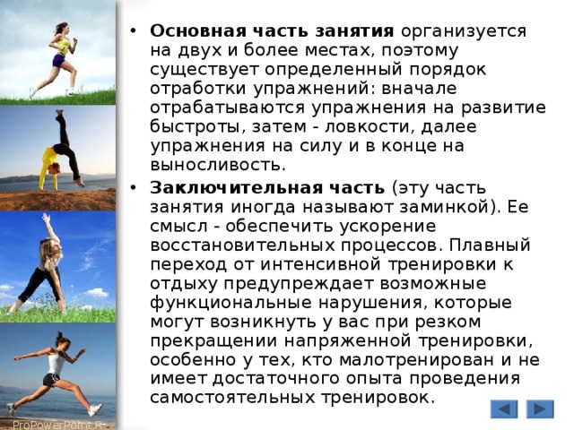 Основная часть занятия организуется на двух и более местах, поэтому существует определенный порядок отработки упражнений: вначале отрабатываются упражнения на развитие быстроты, затем - ловкости, далее упражнения на силу и в конце на выносливость. Заключительная часть (эту часть занятия иногда называют заминкой). Ее смысл - обеспечить ускорение восстановительных процессов. Плавный переход от интенсивной тренировки к отдыху предупреждает возможные функциональные нарушения, которые могут возникнуть у вас при резком прекращении напряженной тренировки, особенно у тех, кто малотренирован и не имеет достаточного опыта проведения самостоятельных тренировок. 