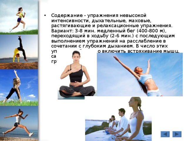Содержание - упражнения невысокой интенсивности, дыхательные, маховые, растягивающие и релаксационные упражнения. Вариант: 3-8 мин. медленный бег (400-800 м), переходящий в ходьбу (2-6 мин.) с последующим выполнением упражнений на расслабление в сочетании с глубоким дыханием. В число этих упражнений можно включить встряхивание мышц, самомассаж наиболее нагруженных мышечных групп. 