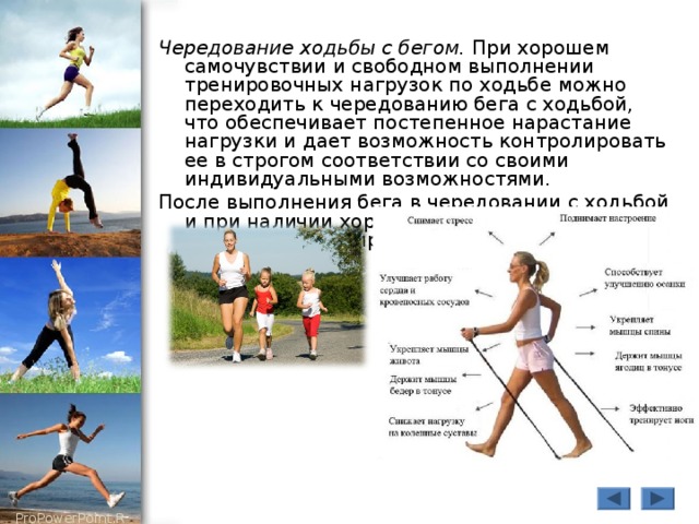 Чередование ходьбы с бегом. При хорошем самочувствии и свободном выполнении тренировочных нагрузок по ходьбе можно переходить к чередованию бега с ходьбой, что обеспечивает постепенное нарастание нагрузки и дает возможность контролировать ее в строгом соответствии со своими индивидуальными возможностями. После выполнения бега в чередовании с ходьбой и при наличии хорошего самочувствия можно переходить к непрерывному бегу. 