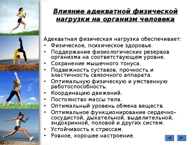 Влияние адекватной физической нагрузки на организм человека Адекватная физическая нагрузка обеспечивает: Физическое, психическое здоровье. Поддержание физиологических резервов организма на соответствующем уровне. Сохранение мышечного тонуса. Подвижность суставов, прочность и эластичность связочного аппарата. Оптимальную физическую и умственную работоспособность. Координацию движений. Постоянство массы тела. Оптимальный уровень обмена веществ. Оптимальное функционирование сердечно–сосудистой, дыхательной, выделительной, эндокринной, половой и других систем. Устойчивость к стрессам. Ровное, хорошее настроение. 