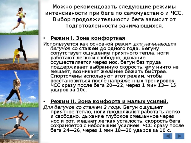 Можно рекомендовать следующие режимы интенсивности при беге по самочувствию и ЧСС. Выбор продолжительности бега зависит от подготовленности занимающихся. Режим I. Зона комфортная . Используется как основной режим для начинающих бегунов со стажем до одного года. Бегуну сопутствует ощущение приятного тепла, ноги работают легко и свободно, дыхание осуществляется через нос, бегун без труда поддерживает выбранную скорость, ему ничто не мешает, возникает желание бежать быстрее. Спортсмены используют этот режим, чтобы восстановиться после напряженных тренировок. ЧСС сразу после бега 20—22, через 1 мин 13— 15 ударов за 10с. Режим II. Зона комфорта и малых усилий.  Для бегунов со стажем 2 года. Бегун ощущает приятное тепло, ноги продолжают работать легко и свободно, дыхание глубокое смешанное через нос и рот, мешает легкая усталость, скорость бега сохраняется с небольшим усилием. ЧСС сразу после бега 24—26, через 1 мин 18—20 ударов за 10 с. 