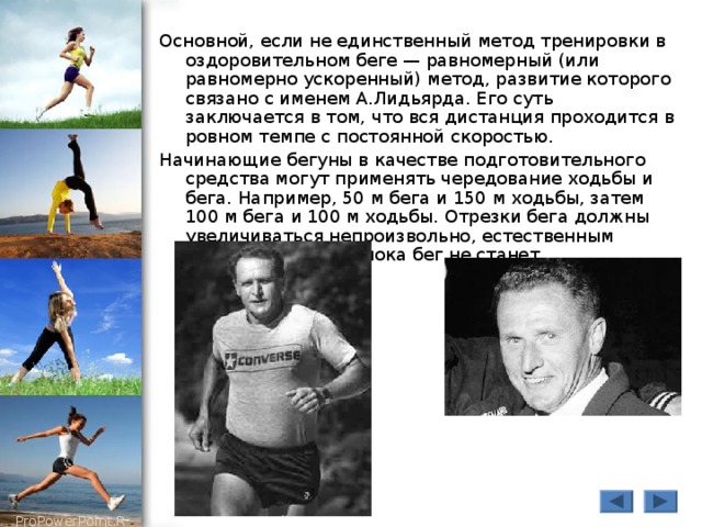 Основной, если не единственный метод тренировки в оздоровительном беге — равномерный (или равномерно ускоренный) метод, развитие которого связано с именем А.Лидьярда. Его суть заключается в том, что вся дистанция проходится в ровном темпе с постоянной скоростью. Начинающие бегуны в качестве подготовительного средства могут применять чередование ходьбы и бега. Например, 50 м бега и 150 м ходьбы, затем 100 м бега и 100 м ходьбы. Отрезки бега должны увеличиваться непроизвольно, естественным путем, до тех пор, пока бег не станет непрерывным. 