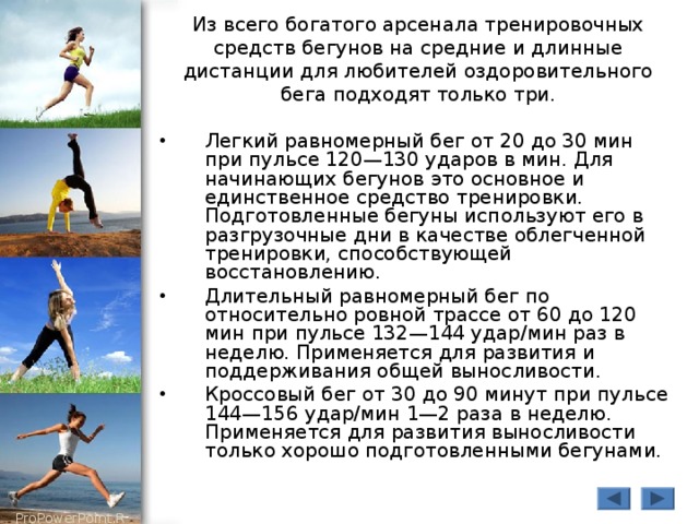 Из всего богатого арсенала тренировочных средств бегунов на средние и длинные дистанции для любителей оздоровительного бега подходят только три. Легкий равномерный бег от 20 до 30 мин при пульсе 120—130 ударов в мин. Для начинающих бегунов это основное и единственное средство тренировки. Подготовленные бегуны используют его в разгрузочные дни в качестве облегченной тренировки, способствующей восстановлению. Длительный равномерный бег по относительно ровной трассе от 60 до 120 мин при пульсе 132—144 удар/мин раз в неделю. Применяется для развития и поддерживания общей выносливости. Кроссовый бег от 30 до 90 минут при пульсе 144—156 удар/мин 1—2 раза в неделю. Применяется для развития выносливости только хорошо подготовленными бегунами. 
