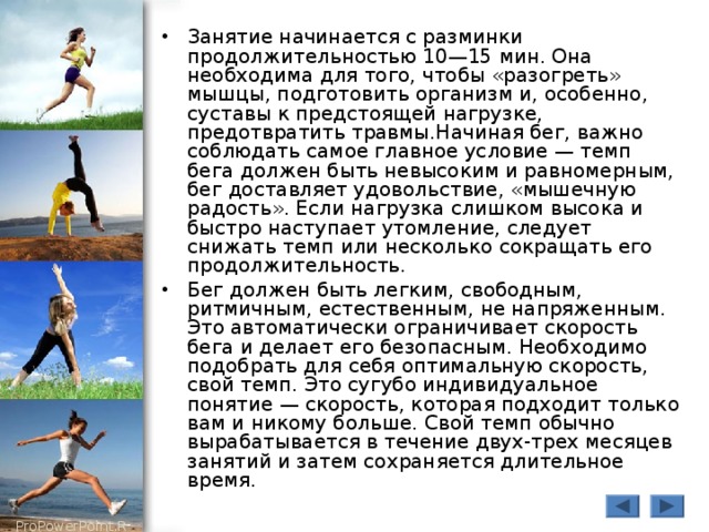 Занятие начинается с разминки продолжительностью 10—15 мин. Она необходима для того, чтобы «разогреть» мышцы, подготовить организм и, особенно, суставы к предстоящей нагрузке, предотвратить травмы.Начиная бег, важно соблюдать самое главное условие — темп бега должен быть невысоким и равномерным, бег доставляет удовольствие, «мышечную радость». Если нагрузка слишком высока и быстро наступает утомление, следует снижать темп или несколько сокращать его продолжительность. Бег должен быть легким, свободным, ритмичным, естественным, не напряженным. Это автоматически ограничивает скорость бега и делает его безопасным. Необходимо подобрать для себя оптимальную скорость, свой темп. Это сугубо индивидуальное понятие — скорость, которая подходит только вам и никому больше. Свой темп обычно вырабатывается в течение двух-трех месяцев занятий и затем сохраняется длительное время. 