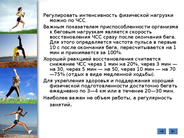 Регулировать интенсивность физической нагрузки можно по ЧСС. Важным показателем приспособленности организма к беговым нагрузкам является скорость восстановления ЧСС сразу после окончания бега. Для этого определяется частота пульса в первые 10 с после окончания бега, пересчитывается на 1 мин и принимается за 100%. Хорошей реакцией восстановления считается снижение ЧСС через 1 мин на 20%, через 3 мин — на 30, через 5 мин — на 50, через 10 мин — на 70—75% (отдых в виде медленной ходьбы). Для укрепления здоровья и поддержания хорошей физической подготовленности достаточно бегать ежедневно по 3—4 км или в течение 20—30 мин. Наиболее важен не объем работы, а регулярность занятий . 