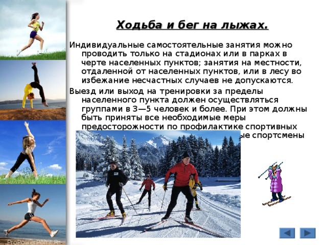 Ходьба и бег на лыжах.  Индивидуальные самостоятельные занятия можно проводить только на стадионах или в парках в черте населенных пунктов; занятия на местности, отдаленной от населенных пунктов, или в лесу во избежание несчастных случаев не допускаются. Выезд или выход на тренировки за пределы населенного пункта должен осуществляться группами в 3—5 человек и более. При этом должны быть приняты все необходимые меры предосторожности по профилактике спортивных травм, обморожений и т.д. Отдельные спортсмены не должны отставать от группы. 